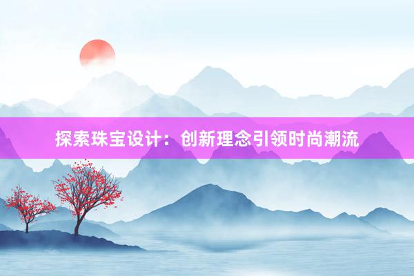 探索珠宝设计：创新理念引领时尚潮流